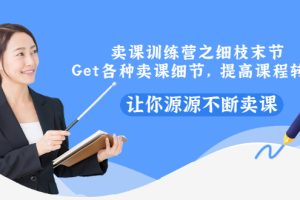 （2939期）卖课训练营之细枝末节，Get各种卖课细节，提高课程转换，让你源源不断卖课